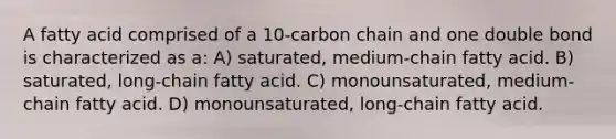 A fatty acid comprised of a 10-carbon chain and one double bond is characterized as a: A) saturated, medium-chain fatty acid. B) saturated, long-chain fatty acid. C) monounsaturated, medium-chain fatty acid. D) monounsaturated, long-chain fatty acid.