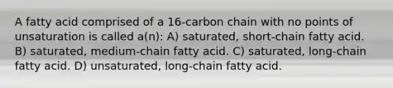 A fatty acid comprised of a 16-carbon chain with no points of unsaturation is called a(n): A) saturated, short-chain fatty acid. B) saturated, medium-chain fatty acid. C) saturated, long-chain fatty acid. D) unsaturated, long-chain fatty acid.