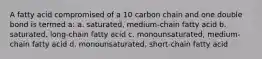 A fatty acid compromised of a 10 carbon chain and one double bond is termed a: a. saturated, medium-chain fatty acid b. saturated, long-chain fatty acid c. monounsaturated, medium-chain fatty acid d. monounsaturated, short-chain fatty acid