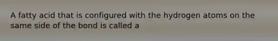 A fatty acid that is configured with the hydrogen atoms on the same side of the bond is called a