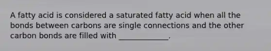 A fatty acid is considered a saturated fatty acid when all the bonds between carbons are single connections and the other carbon bonds are filled with _____________.