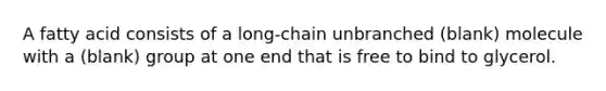 A fatty acid consists of a long-chain unbranched (blank) molecule with a (blank) group at one end that is free to bind to glycerol.