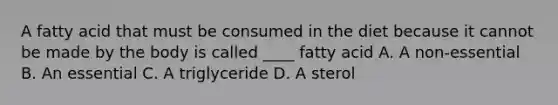 A fatty acid that must be consumed in the diet because it cannot be made by the body is called ____ fatty acid A. A non-essential B. An essential C. A triglyceride D. A sterol