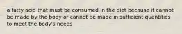 a fatty acid that must be consumed in the diet because it cannot be made by the body or cannot be made in sufficient quantities to meet the body's needs