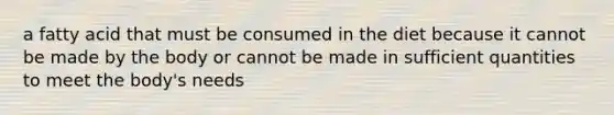 a fatty acid that must be consumed in the diet because it cannot be made by the body or cannot be made in sufficient quantities to meet the body's needs