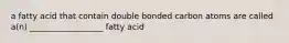 a fatty acid that contain double bonded carbon atoms are called a(n) __________________ fatty acid