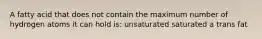 A fatty acid that does not contain the maximum number of hydrogen atoms it can hold is: unsaturated saturated a trans fat