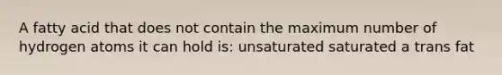 A fatty acid that does not contain the maximum number of hydrogen atoms it can hold is: unsaturated saturated a trans fat