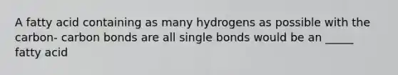 A fatty acid containing as many hydrogens as possible with the carbon- carbon bonds are all single bonds would be an _____ fatty acid