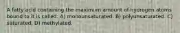 A fatty acid containing the maximum amount of hydrogen atoms bound to it is called: A) monounsaturated. B) polyunsaturated. C) saturated. D) methylated.