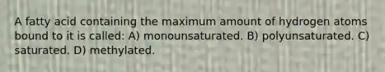 A fatty acid containing the maximum amount of hydrogen atoms bound to it is called: A) monounsaturated. B) polyunsaturated. C) saturated. D) methylated.