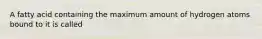 A fatty acid containing the maximum amount of hydrogen atoms bound to it is called