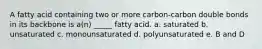 A fatty acid containing two or more carbon-carbon double bonds in its backbone is a(n) _____ fatty acid. a. saturated b. unsaturated c. monounsaturated d. polyunsaturated e. B and D