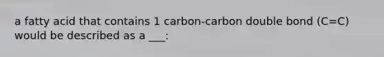 a fatty acid that contains 1 carbon-carbon double bond (C=C) would be described as a ___: