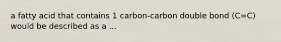 a fatty acid that contains 1 carbon-carbon double bond (C=C) would be described as a ...