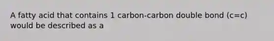 A fatty acid that contains 1 carbon-carbon double bond (c=c) would be described as a