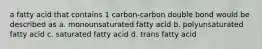 a fatty acid that contains 1 carbon-carbon double bond would be described as a. monounsaturated fatty acid b. polyunsaturated fatty acid c. saturated fatty acid d. trans fatty acid