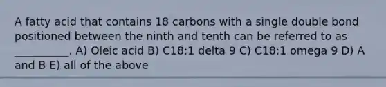 A fatty acid that contains 18 carbons with a single double bond positioned between the ninth and tenth can be referred to as __________. A) Oleic acid B) C18:1 delta 9 C) C18:1 omega 9 D) A and B E) all of the above