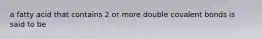 a fatty acid that contains 2 or more double covalent bonds is said to be