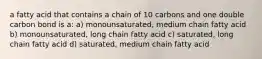 a fatty acid that contains a chain of 10 carbons and one double carbon bond is a: a) monounsaturated, medium chain fatty acid b) monounsaturated, long chain fatty acid c) saturated, long chain fatty acid d) saturated, medium chain fatty acid