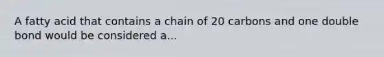 A fatty acid that contains a chain of 20 carbons and one double bond would be considered a...