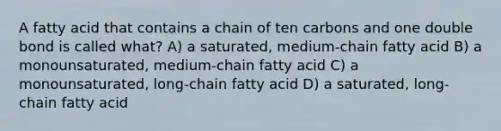 A fatty acid that contains a chain of ten carbons and one double bond is called what? A) a saturated, medium-chain fatty acid B) a monounsaturated, medium-chain fatty acid C) a monounsaturated, long-chain fatty acid D) a saturated, long-chain fatty acid