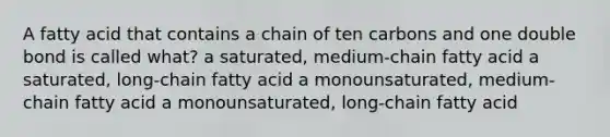 A fatty acid that contains a chain of ten carbons and one double bond is called what? a saturated, medium-chain fatty acid a saturated, long-chain fatty acid a monounsaturated, medium-chain fatty acid a monounsaturated, long-chain fatty acid