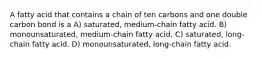 A fatty acid that contains a chain of ten carbons and one double carbon bond is a A) saturated, medium-chain fatty acid. B) monounsaturated, medium-chain fatty acid. C) saturated, long-chain fatty acid. D) monounsaturated, long-chain fatty acid.