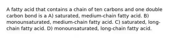 A fatty acid that contains a chain of ten carbons and one double carbon bond is a A) saturated, medium-chain fatty acid. B) monounsaturated, medium-chain fatty acid. C) saturated, long-chain fatty acid. D) monounsaturated, long-chain fatty acid.