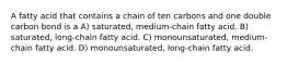 A fatty acid that contains a chain of ten carbons and one double carbon bond is a A) saturated, medium-chain fatty acid. B) saturated, long-chain fatty acid. C) monounsaturated, medium-chain fatty acid. D) monounsaturated, long-chain fatty acid.