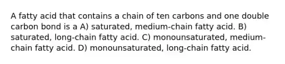 A fatty acid that contains a chain of ten carbons and one double carbon bond is a A) saturated, medium-chain fatty acid. B) saturated, long-chain fatty acid. C) monounsaturated, medium-chain fatty acid. D) monounsaturated, long-chain fatty acid.