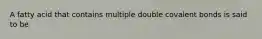 A fatty acid that contains multiple double covalent bonds is said to be