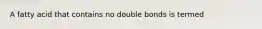 A fatty acid that contains no double bonds is termed