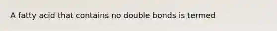 A fatty acid that contains no double bonds is termed