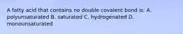 A fatty acid that contains no double covalent bond is: A. polyunsaturated B. saturated C. hydrogenated D. monounsaturated