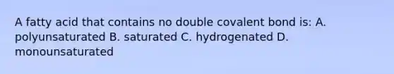 A fatty acid that contains no double covalent bond is: A. polyunsaturated B. saturated C. hydrogenated D. monounsaturated