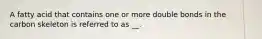 A fatty acid that contains one or more double bonds in the carbon skeleton is referred to as __.