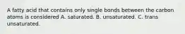 A fatty acid that contains only single bonds between the carbon atoms is considered A. saturated. B. unsaturated. C. trans unsaturated.
