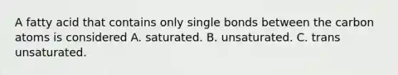 A fatty acid that contains only single bonds between the carbon atoms is considered A. saturated. B. unsaturated. C. trans unsaturated.