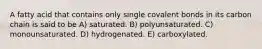 A fatty acid that contains only single covalent bonds in its carbon chain is said to be A) saturated. B) polyunsaturated. C) monounsaturated. D) hydrogenated. E) carboxylated.