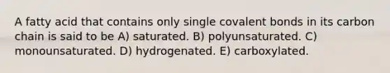 A fatty acid that contains only single covalent bonds in its carbon chain is said to be A) saturated. B) polyunsaturated. C) monounsaturated. D) hydrogenated. E) carboxylated.