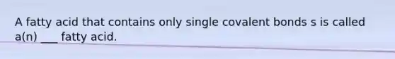 A fatty acid that contains only single covalent bonds s is called a(n) ___ fatty acid.