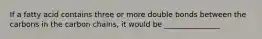 If a fatty acid contains three or more double bonds between the carbons in the carbon chains, it would be _______________