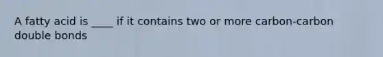 A fatty acid is ____ if it contains two or more carbon-carbon double bonds