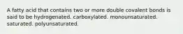 A fatty acid that contains two or more double covalent bonds is said to be hydrogenated. carboxylated. monounsaturated. saturated. polyunsaturated.