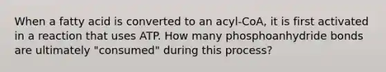 When a fatty acid is converted to an acyl-CoA, it is first activated in a reaction that uses ATP. How many phosphoanhydride bonds are ultimately "consumed" during this process?