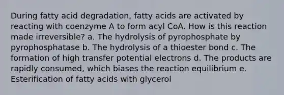 During fatty acid degradation, fatty acids are activated by reacting with coenzyme A to form acyl CoA. How is this reaction made irreversible? a. The hydrolysis of pyrophosphate by pyrophosphatase b. The hydrolysis of a thioester bond c. The formation of high transfer potential electrons d. The products are rapidly consumed, which biases the reaction equilibrium e. Esterification of fatty acids with glycerol