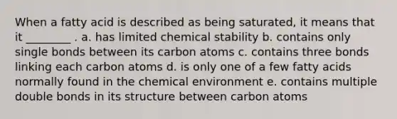 When a fatty acid is described as being saturated, it means that it ________ . a. has limited chemical stability b. contains only single bonds between its carbon atoms c. contains three bonds linking each carbon atoms d. is only one of a few fatty acids normally found in the chemical environment e. contains multiple double bonds in its structure between carbon atoms