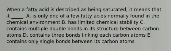 When a fatty acid is described as being saturated, it means that it _____. A. is only one of a few fatty acids normally found in the chemical environment B. has limited chemical stability C. contains multiple double bonds in its structure between carbon atoms D. contains three bonds linking each carbon atoms E. contains only single bonds between its carbon atoms