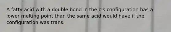 A fatty acid with a double bond in the cis configuration has a lower melting point than the same acid would have if the configuration was trans.